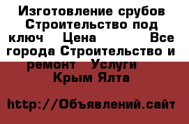 Изготовление срубов.Строительство под ключ. › Цена ­ 8 000 - Все города Строительство и ремонт » Услуги   . Крым,Ялта